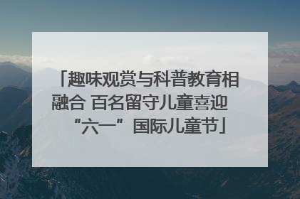 趣味观赏与科普教育相融合 百名留守儿童喜迎“六一”国际儿童节