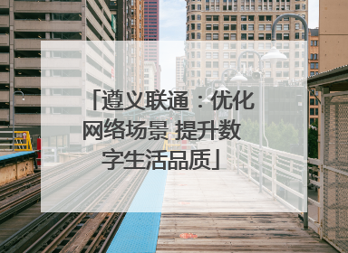 遵义联通：优化网络场景 提升数字生活品质