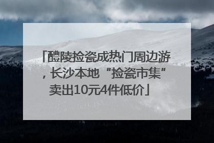 醴陵捡瓷成热门周边游，长沙本地“捡瓷市集”卖出10元4件低价