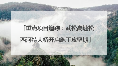 重点项目追踪：武松高速松西河特大桥开启施工攻坚期