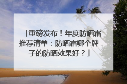 重磅发布！年度防晒霜推荐清单：防晒霜哪个牌子的防晒效果好？