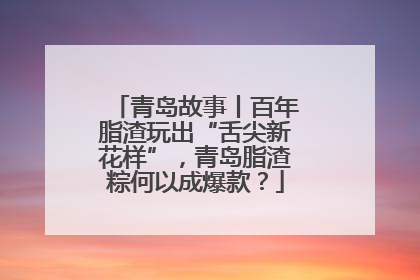青岛故事丨百年脂渣玩出“舌尖新花样”，青岛脂渣粽何以成爆款？