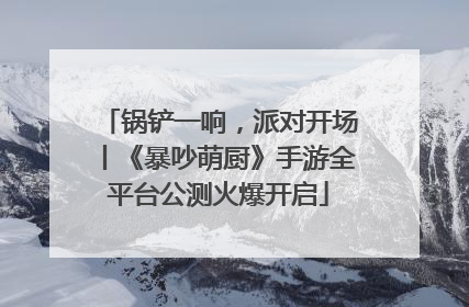 锅铲一响，派对开场丨《暴吵萌厨》手游全平台公测火爆开启