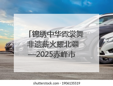 锦绣中华霓裳舞 非遗薪火耀北疆—2025赤峰市“文化和自然遗产日”非遗宣传展示活动纪实
