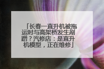 长春一直升机被拖运时与高架桥发生剐蹭？汽修店：是直升机模型，正在维修