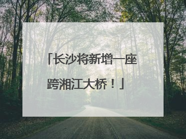 长沙将新增一座跨湘江大桥！