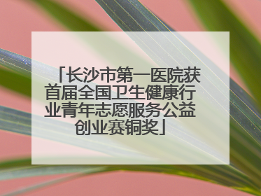 长沙市第一医院获首届全国卫生健康行业青年志愿服务公益创业赛铜奖
