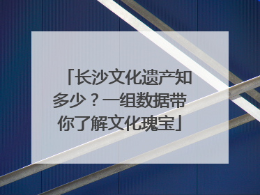 长沙文化遗产知多少？一组数据带你了解文化瑰宝