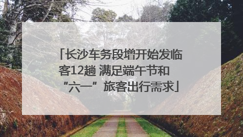 长沙车务段增开始发临客12趟 满足端午节和“六一”旅客出行需求