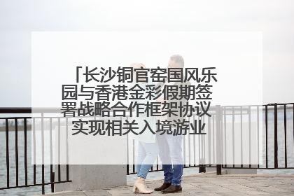长沙铜官窑国风乐园与香港金彩假期签署战略合作框架协议 实现相关入境游业务增收超亿元