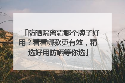 防晒隔离霜哪个牌子好用？看看哪款更有效，精选好用防晒等你选