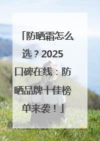 防晒霜怎么选？2025口碑在线：防晒品牌十佳榜单来袭！