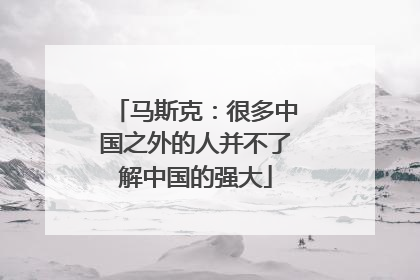 马斯克：很多中国之外的人并不了解中国的强大