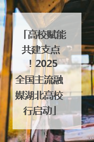 高校赋能 共建支点！2025全国主流融媒湖北高校行启动