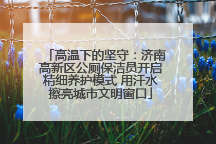 高温下的坚守：济南高新区公厕保洁员开启精细养护模式 用汗水擦亮城市文明窗口