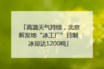 高温天气持续，北京新发地“冰工厂”日制冰量达1200吨