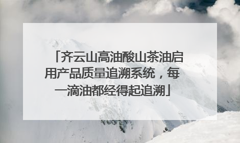 齐云山高油酸山茶油启用产品质量追溯系统，每一滴油都经得起追溯