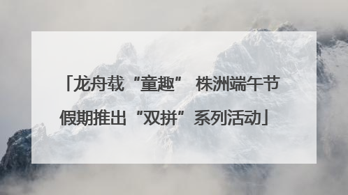 龙舟载“童趣” 株洲端午节假期推出“双拼”系列活动