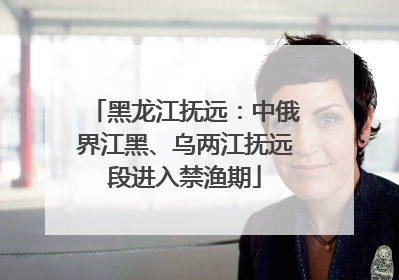 黑龙江抚远：中俄界江黑、乌两江抚远段进入禁渔期