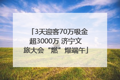 3天迎客70万吸金超3000万 济宁文旅大会“燃”爆端午