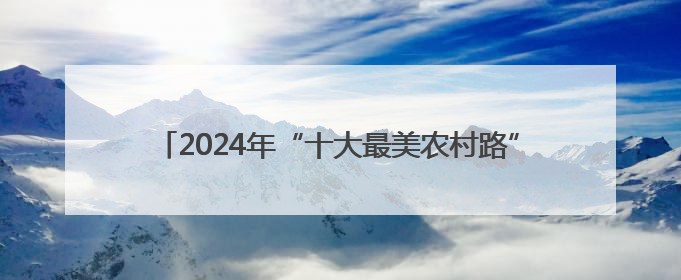 2024年“十大最美农村路”公布，一起去看“诗和远方”吧