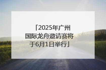 2025年广州国际龙舟邀请赛将于6月1日举行