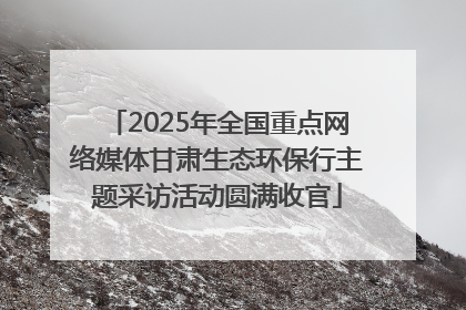 2025年全国重点网络媒体甘肃生态环保行主题采访活动圆满收官