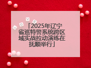 2025年辽宁省巡特警系统跨区域实战拉动演练在抚顺举行