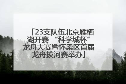 23支队伍北京雁栖湖开赛 “科学城杯”龙舟大赛暨怀柔区首届龙舟拔河赛举办