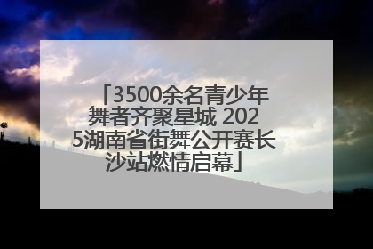 3500余名青少年舞者齐聚星城 2025湖南省街舞公开赛长沙站燃情启幕