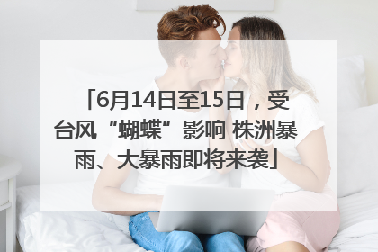 6月14日至15日，受台风“蝴蝶”影响 株洲暴雨、大暴雨即将来袭